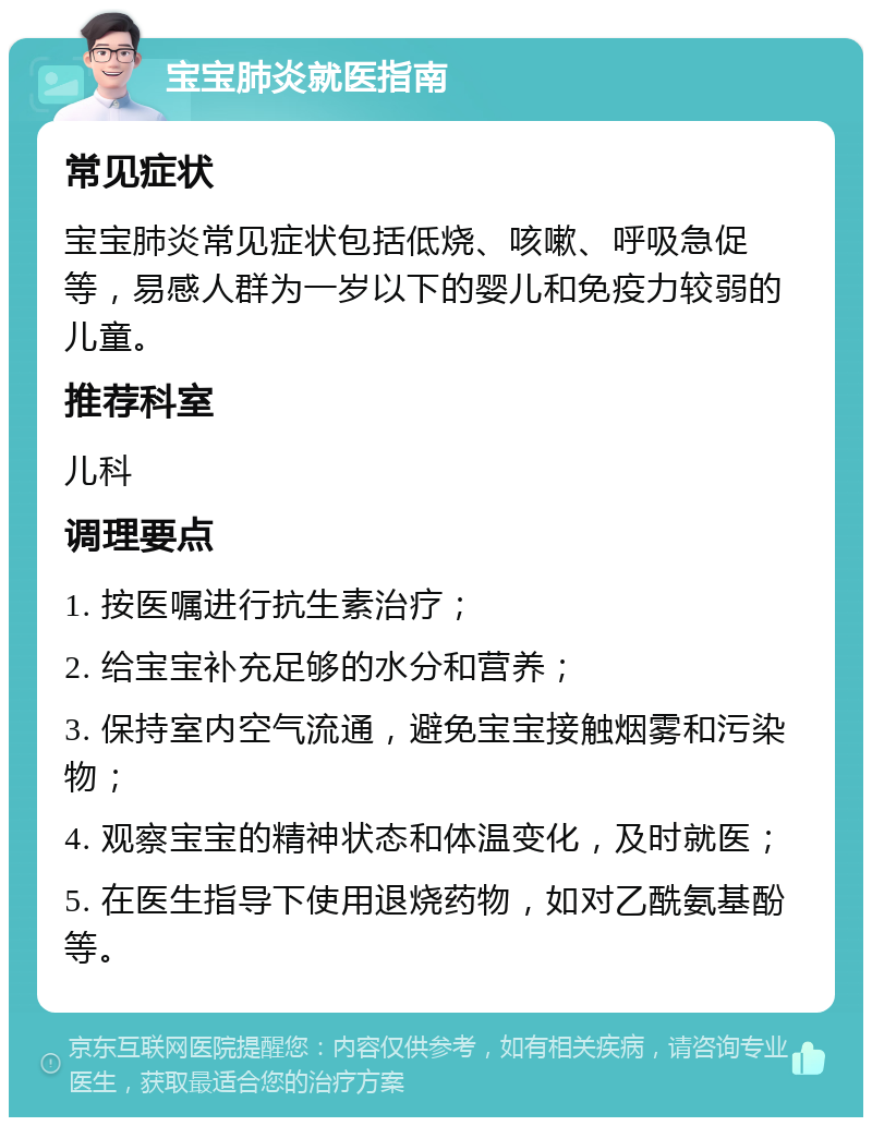 宝宝肺炎就医指南 常见症状 宝宝肺炎常见症状包括低烧、咳嗽、呼吸急促等，易感人群为一岁以下的婴儿和免疫力较弱的儿童。 推荐科室 儿科 调理要点 1. 按医嘱进行抗生素治疗； 2. 给宝宝补充足够的水分和营养； 3. 保持室内空气流通，避免宝宝接触烟雾和污染物； 4. 观察宝宝的精神状态和体温变化，及时就医； 5. 在医生指导下使用退烧药物，如对乙酰氨基酚等。