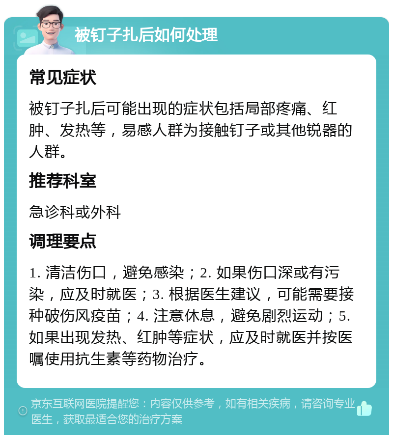 被钉子扎后如何处理 常见症状 被钉子扎后可能出现的症状包括局部疼痛、红肿、发热等，易感人群为接触钉子或其他锐器的人群。 推荐科室 急诊科或外科 调理要点 1. 清洁伤口，避免感染；2. 如果伤口深或有污染，应及时就医；3. 根据医生建议，可能需要接种破伤风疫苗；4. 注意休息，避免剧烈运动；5. 如果出现发热、红肿等症状，应及时就医并按医嘱使用抗生素等药物治疗。