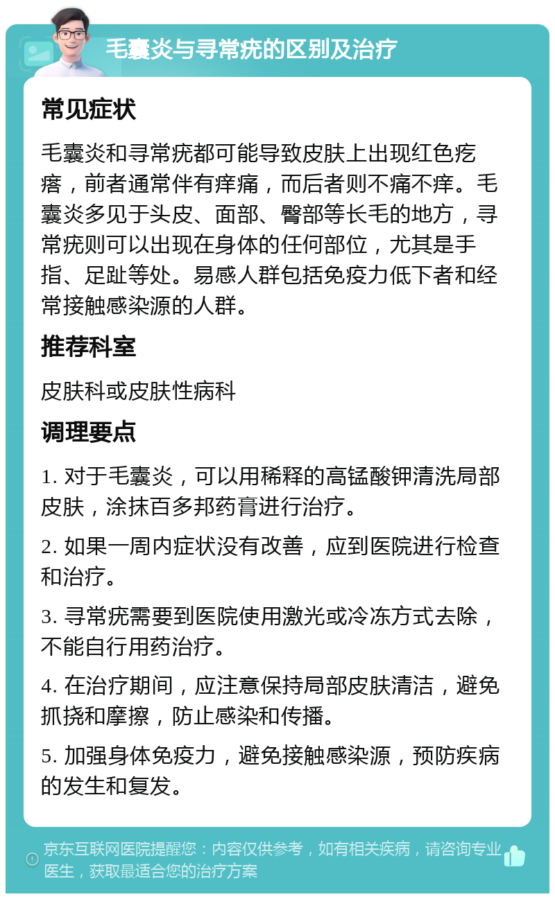 毛囊炎与寻常疣的区别及治疗 常见症状 毛囊炎和寻常疣都可能导致皮肤上出现红色疙瘩，前者通常伴有痒痛，而后者则不痛不痒。毛囊炎多见于头皮、面部、臀部等长毛的地方，寻常疣则可以出现在身体的任何部位，尤其是手指、足趾等处。易感人群包括免疫力低下者和经常接触感染源的人群。 推荐科室 皮肤科或皮肤性病科 调理要点 1. 对于毛囊炎，可以用稀释的高锰酸钾清洗局部皮肤，涂抹百多邦药膏进行治疗。 2. 如果一周内症状没有改善，应到医院进行检查和治疗。 3. 寻常疣需要到医院使用激光或冷冻方式去除，不能自行用药治疗。 4. 在治疗期间，应注意保持局部皮肤清洁，避免抓挠和摩擦，防止感染和传播。 5. 加强身体免疫力，避免接触感染源，预防疾病的发生和复发。