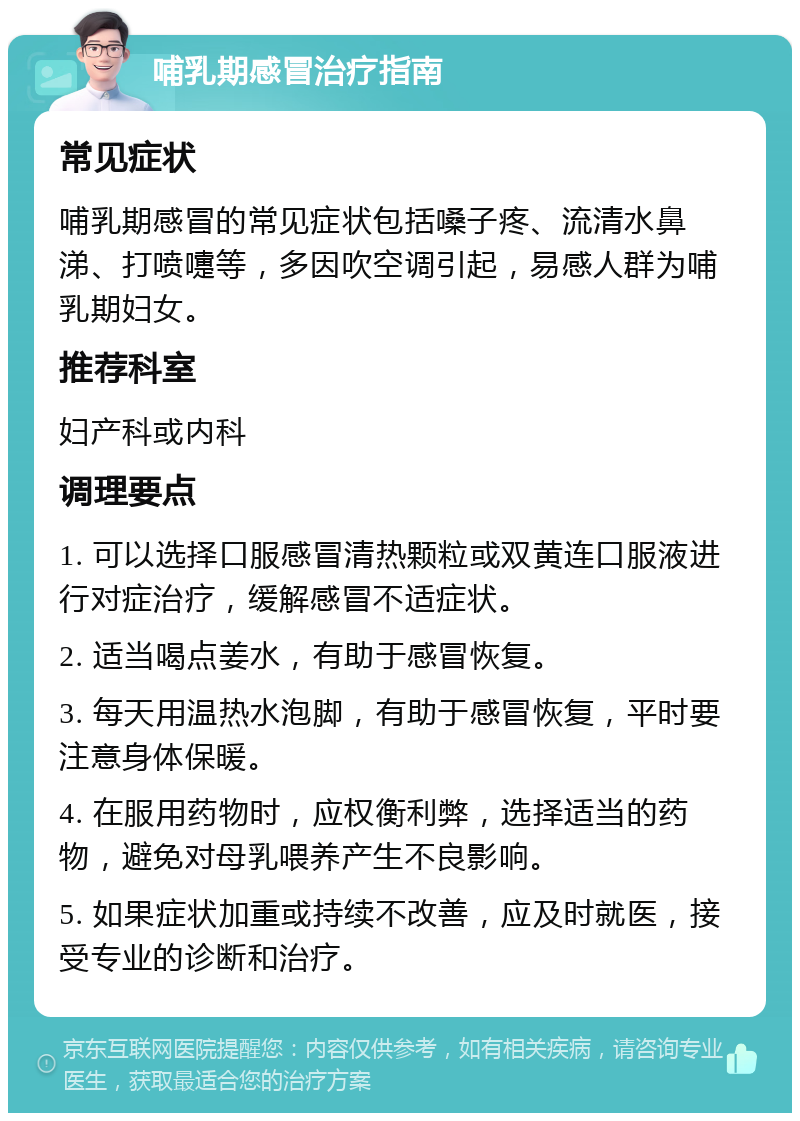 哺乳期感冒治疗指南 常见症状 哺乳期感冒的常见症状包括嗓子疼、流清水鼻涕、打喷嚏等，多因吹空调引起，易感人群为哺乳期妇女。 推荐科室 妇产科或内科 调理要点 1. 可以选择口服感冒清热颗粒或双黄连口服液进行对症治疗，缓解感冒不适症状。 2. 适当喝点姜水，有助于感冒恢复。 3. 每天用温热水泡脚，有助于感冒恢复，平时要注意身体保暖。 4. 在服用药物时，应权衡利弊，选择适当的药物，避免对母乳喂养产生不良影响。 5. 如果症状加重或持续不改善，应及时就医，接受专业的诊断和治疗。