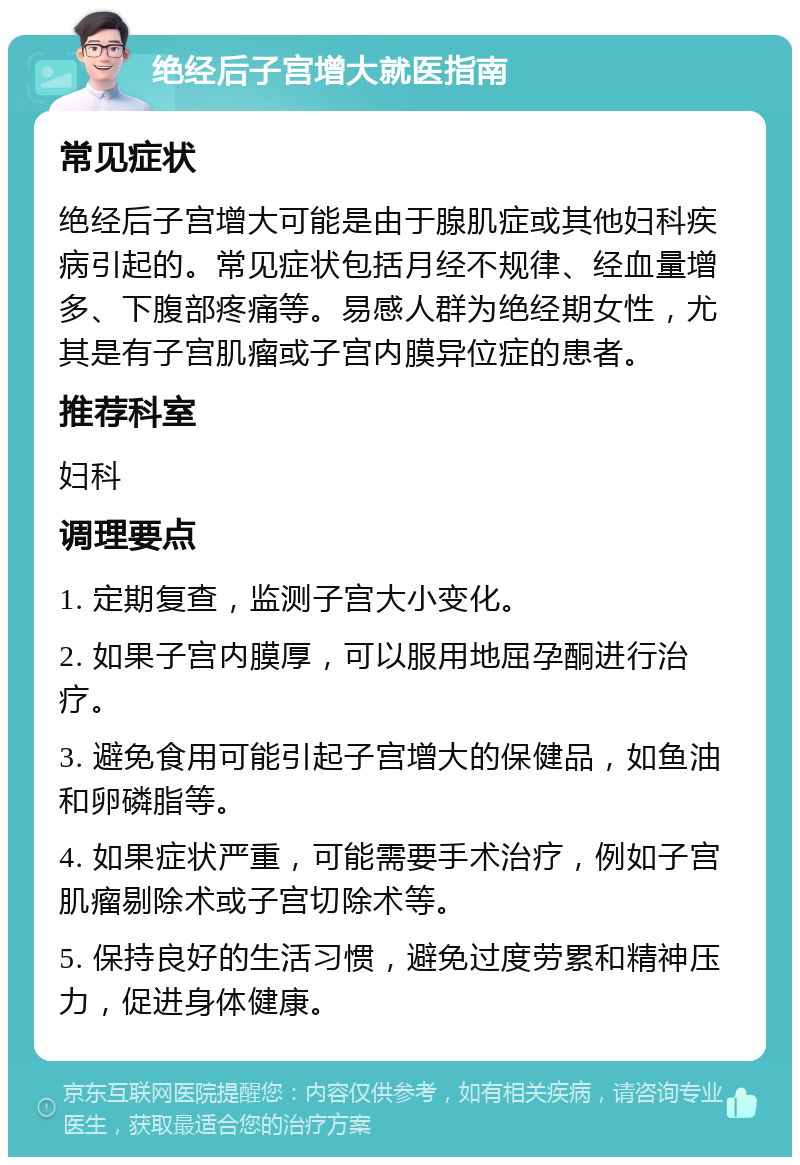 绝经后子宫增大就医指南 常见症状 绝经后子宫增大可能是由于腺肌症或其他妇科疾病引起的。常见症状包括月经不规律、经血量增多、下腹部疼痛等。易感人群为绝经期女性，尤其是有子宫肌瘤或子宫内膜异位症的患者。 推荐科室 妇科 调理要点 1. 定期复查，监测子宫大小变化。 2. 如果子宫内膜厚，可以服用地屈孕酮进行治疗。 3. 避免食用可能引起子宫增大的保健品，如鱼油和卵磷脂等。 4. 如果症状严重，可能需要手术治疗，例如子宫肌瘤剔除术或子宫切除术等。 5. 保持良好的生活习惯，避免过度劳累和精神压力，促进身体健康。