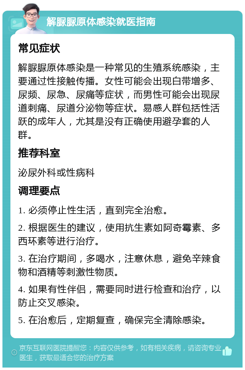 解脲脲原体感染就医指南 常见症状 解脲脲原体感染是一种常见的生殖系统感染，主要通过性接触传播。女性可能会出现白带增多、尿频、尿急、尿痛等症状，而男性可能会出现尿道刺痛、尿道分泌物等症状。易感人群包括性活跃的成年人，尤其是没有正确使用避孕套的人群。 推荐科室 泌尿外科或性病科 调理要点 1. 必须停止性生活，直到完全治愈。 2. 根据医生的建议，使用抗生素如阿奇霉素、多西环素等进行治疗。 3. 在治疗期间，多喝水，注意休息，避免辛辣食物和酒精等刺激性物质。 4. 如果有性伴侣，需要同时进行检查和治疗，以防止交叉感染。 5. 在治愈后，定期复查，确保完全清除感染。