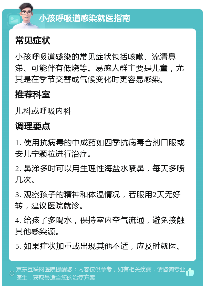 小孩呼吸道感染就医指南 常见症状 小孩呼吸道感染的常见症状包括咳嗽、流清鼻涕、可能伴有低烧等。易感人群主要是儿童，尤其是在季节交替或气候变化时更容易感染。 推荐科室 儿科或呼吸内科 调理要点 1. 使用抗病毒的中成药如四季抗病毒合剂口服或安儿宁颗粒进行治疗。 2. 鼻涕多时可以用生理性海盐水喷鼻，每天多喷几次。 3. 观察孩子的精神和体温情况，若服用2天无好转，建议医院就诊。 4. 给孩子多喝水，保持室内空气流通，避免接触其他感染源。 5. 如果症状加重或出现其他不适，应及时就医。