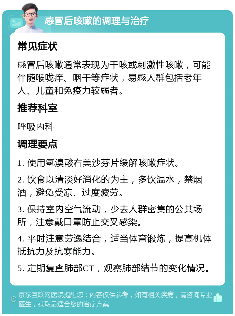 感冒后咳嗽的调理与治疗 常见症状 感冒后咳嗽通常表现为干咳或刺激性咳嗽，可能伴随喉咙痒、咽干等症状，易感人群包括老年人、儿童和免疫力较弱者。 推荐科室 呼吸内科 调理要点 1. 使用氢溴酸右美沙芬片缓解咳嗽症状。 2. 饮食以清淡好消化的为主，多饮温水，禁烟酒，避免受凉、过度疲劳。 3. 保持室内空气流动，少去人群密集的公共场所，注意戴口罩防止交叉感染。 4. 平时注意劳逸结合，适当体育锻炼，提高机体抵抗力及抗寒能力。 5. 定期复查肺部CT，观察肺部结节的变化情况。