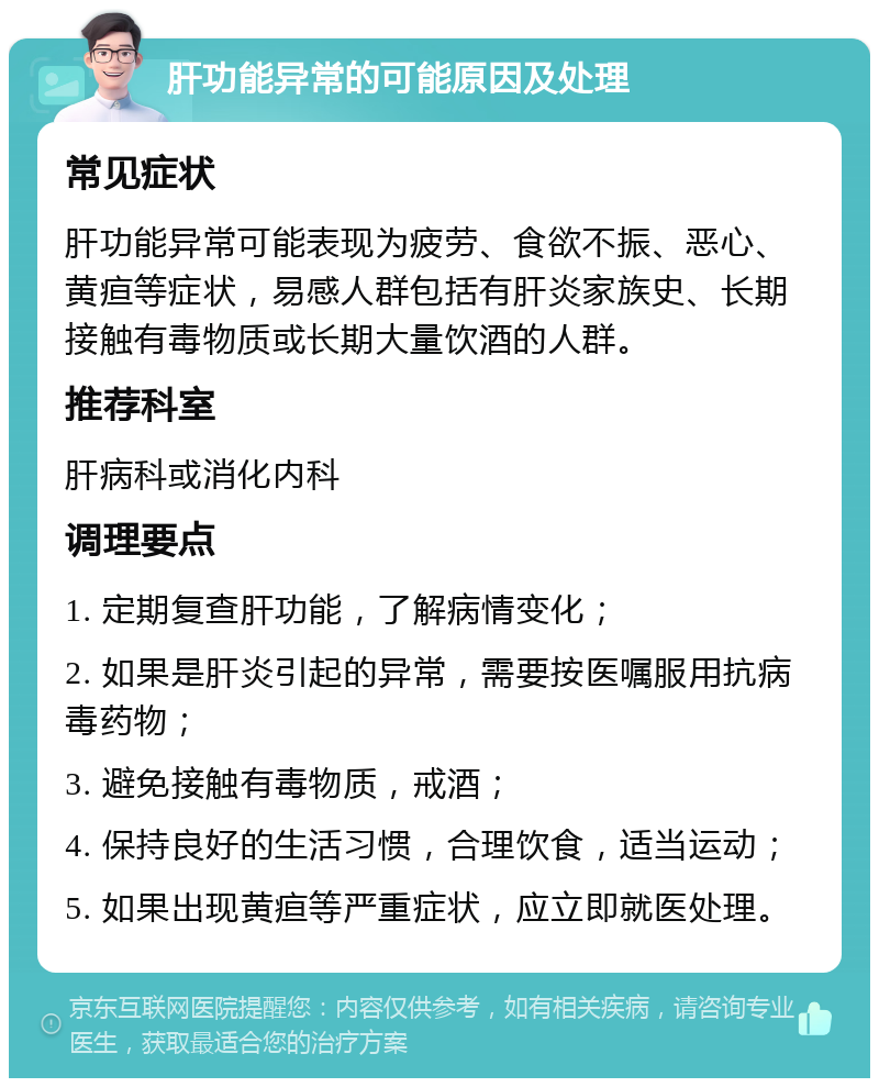 肝功能异常的可能原因及处理 常见症状 肝功能异常可能表现为疲劳、食欲不振、恶心、黄疸等症状，易感人群包括有肝炎家族史、长期接触有毒物质或长期大量饮酒的人群。 推荐科室 肝病科或消化内科 调理要点 1. 定期复查肝功能，了解病情变化； 2. 如果是肝炎引起的异常，需要按医嘱服用抗病毒药物； 3. 避免接触有毒物质，戒酒； 4. 保持良好的生活习惯，合理饮食，适当运动； 5. 如果出现黄疸等严重症状，应立即就医处理。