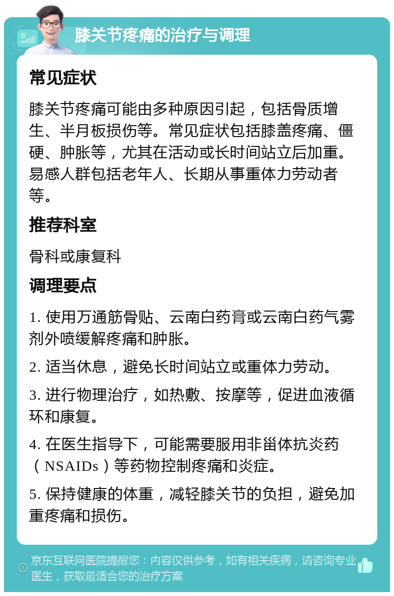 膝关节疼痛的治疗与调理 常见症状 膝关节疼痛可能由多种原因引起，包括骨质增生、半月板损伤等。常见症状包括膝盖疼痛、僵硬、肿胀等，尤其在活动或长时间站立后加重。易感人群包括老年人、长期从事重体力劳动者等。 推荐科室 骨科或康复科 调理要点 1. 使用万通筋骨贴、云南白药膏或云南白药气雾剂外喷缓解疼痛和肿胀。 2. 适当休息，避免长时间站立或重体力劳动。 3. 进行物理治疗，如热敷、按摩等，促进血液循环和康复。 4. 在医生指导下，可能需要服用非甾体抗炎药（NSAIDs）等药物控制疼痛和炎症。 5. 保持健康的体重，减轻膝关节的负担，避免加重疼痛和损伤。