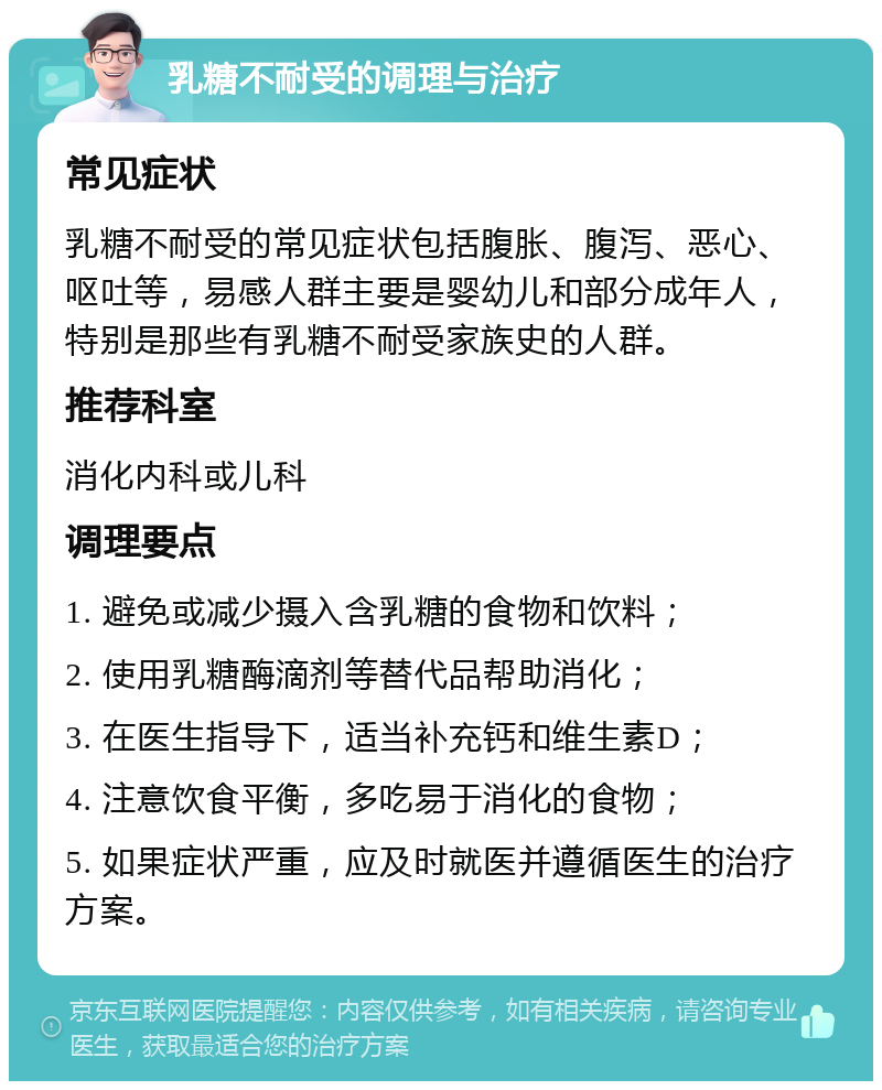 乳糖不耐受的调理与治疗 常见症状 乳糖不耐受的常见症状包括腹胀、腹泻、恶心、呕吐等，易感人群主要是婴幼儿和部分成年人，特别是那些有乳糖不耐受家族史的人群。 推荐科室 消化内科或儿科 调理要点 1. 避免或减少摄入含乳糖的食物和饮料； 2. 使用乳糖酶滴剂等替代品帮助消化； 3. 在医生指导下，适当补充钙和维生素D； 4. 注意饮食平衡，多吃易于消化的食物； 5. 如果症状严重，应及时就医并遵循医生的治疗方案。