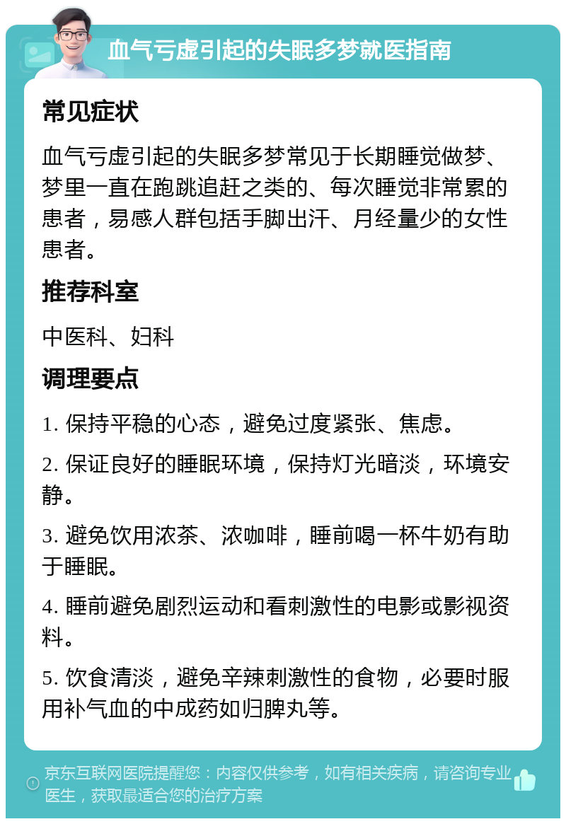 血气亏虚引起的失眠多梦就医指南 常见症状 血气亏虚引起的失眠多梦常见于长期睡觉做梦、梦里一直在跑跳追赶之类的、每次睡觉非常累的患者，易感人群包括手脚出汗、月经量少的女性患者。 推荐科室 中医科、妇科 调理要点 1. 保持平稳的心态，避免过度紧张、焦虑。 2. 保证良好的睡眠环境，保持灯光暗淡，环境安静。 3. 避免饮用浓茶、浓咖啡，睡前喝一杯牛奶有助于睡眠。 4. 睡前避免剧烈运动和看刺激性的电影或影视资料。 5. 饮食清淡，避免辛辣刺激性的食物，必要时服用补气血的中成药如归脾丸等。