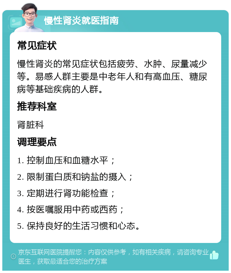 慢性肾炎就医指南 常见症状 慢性肾炎的常见症状包括疲劳、水肿、尿量减少等。易感人群主要是中老年人和有高血压、糖尿病等基础疾病的人群。 推荐科室 肾脏科 调理要点 1. 控制血压和血糖水平； 2. 限制蛋白质和钠盐的摄入； 3. 定期进行肾功能检查； 4. 按医嘱服用中药或西药； 5. 保持良好的生活习惯和心态。