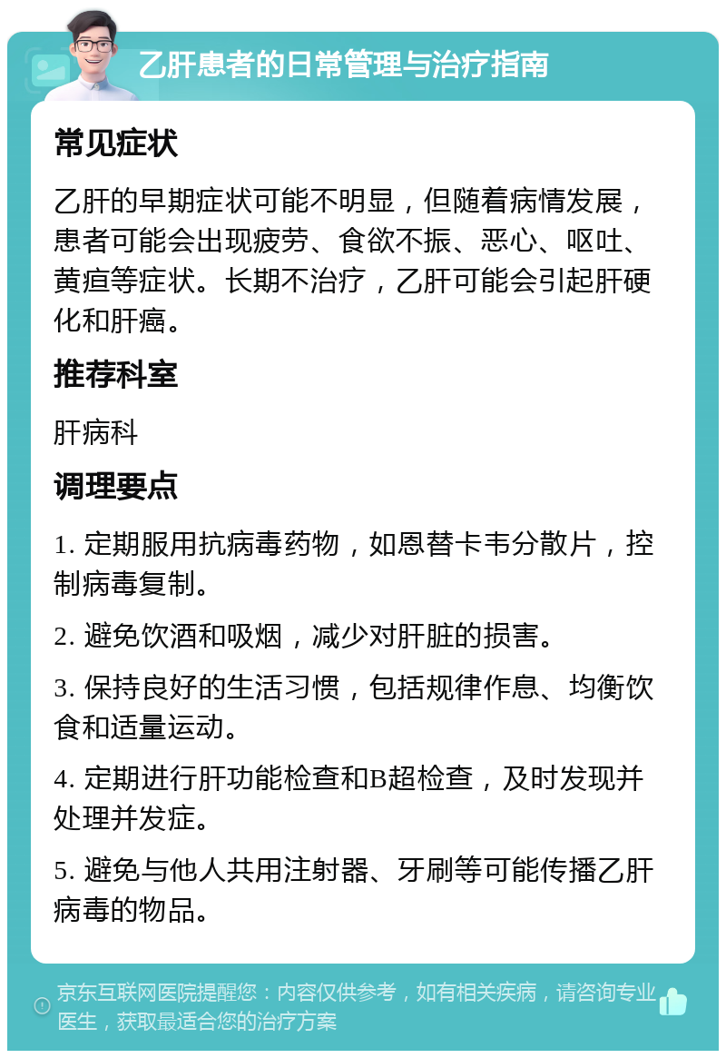 乙肝患者的日常管理与治疗指南 常见症状 乙肝的早期症状可能不明显，但随着病情发展，患者可能会出现疲劳、食欲不振、恶心、呕吐、黄疸等症状。长期不治疗，乙肝可能会引起肝硬化和肝癌。 推荐科室 肝病科 调理要点 1. 定期服用抗病毒药物，如恩替卡韦分散片，控制病毒复制。 2. 避免饮酒和吸烟，减少对肝脏的损害。 3. 保持良好的生活习惯，包括规律作息、均衡饮食和适量运动。 4. 定期进行肝功能检查和B超检查，及时发现并处理并发症。 5. 避免与他人共用注射器、牙刷等可能传播乙肝病毒的物品。