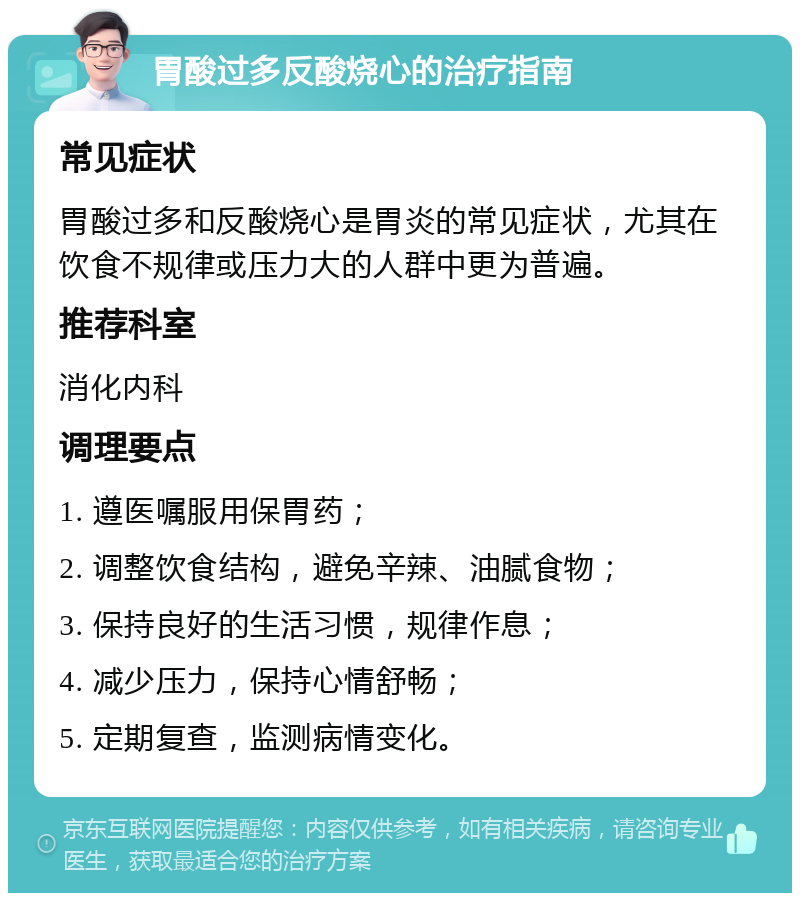 胃酸过多反酸烧心的治疗指南 常见症状 胃酸过多和反酸烧心是胃炎的常见症状，尤其在饮食不规律或压力大的人群中更为普遍。 推荐科室 消化内科 调理要点 1. 遵医嘱服用保胃药； 2. 调整饮食结构，避免辛辣、油腻食物； 3. 保持良好的生活习惯，规律作息； 4. 减少压力，保持心情舒畅； 5. 定期复查，监测病情变化。