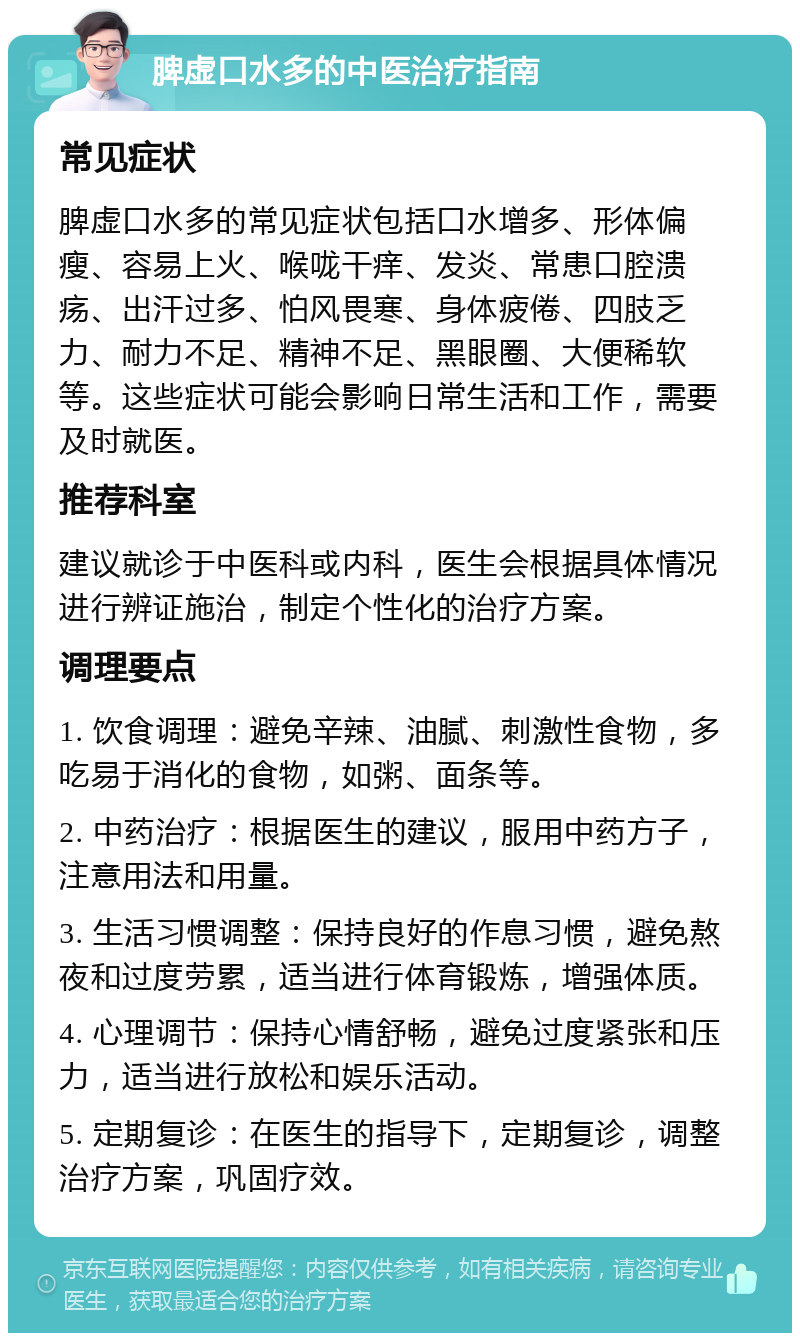 脾虚口水多的中医治疗指南 常见症状 脾虚口水多的常见症状包括口水增多、形体偏瘦、容易上火、喉咙干痒、发炎、常患口腔溃疡、出汗过多、怕风畏寒、身体疲倦、四肢乏力、耐力不足、精神不足、黑眼圈、大便稀软等。这些症状可能会影响日常生活和工作，需要及时就医。 推荐科室 建议就诊于中医科或内科，医生会根据具体情况进行辨证施治，制定个性化的治疗方案。 调理要点 1. 饮食调理：避免辛辣、油腻、刺激性食物，多吃易于消化的食物，如粥、面条等。 2. 中药治疗：根据医生的建议，服用中药方子，注意用法和用量。 3. 生活习惯调整：保持良好的作息习惯，避免熬夜和过度劳累，适当进行体育锻炼，增强体质。 4. 心理调节：保持心情舒畅，避免过度紧张和压力，适当进行放松和娱乐活动。 5. 定期复诊：在医生的指导下，定期复诊，调整治疗方案，巩固疗效。