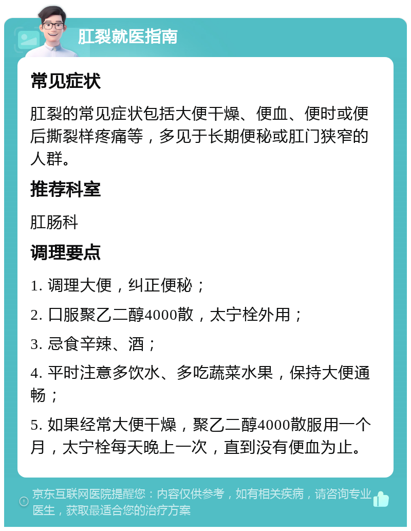 肛裂就医指南 常见症状 肛裂的常见症状包括大便干燥、便血、便时或便后撕裂样疼痛等，多见于长期便秘或肛门狭窄的人群。 推荐科室 肛肠科 调理要点 1. 调理大便，纠正便秘； 2. 口服聚乙二醇4000散，太宁栓外用； 3. 忌食辛辣、酒； 4. 平时注意多饮水、多吃蔬菜水果，保持大便通畅； 5. 如果经常大便干燥，聚乙二醇4000散服用一个月，太宁栓每天晚上一次，直到没有便血为止。