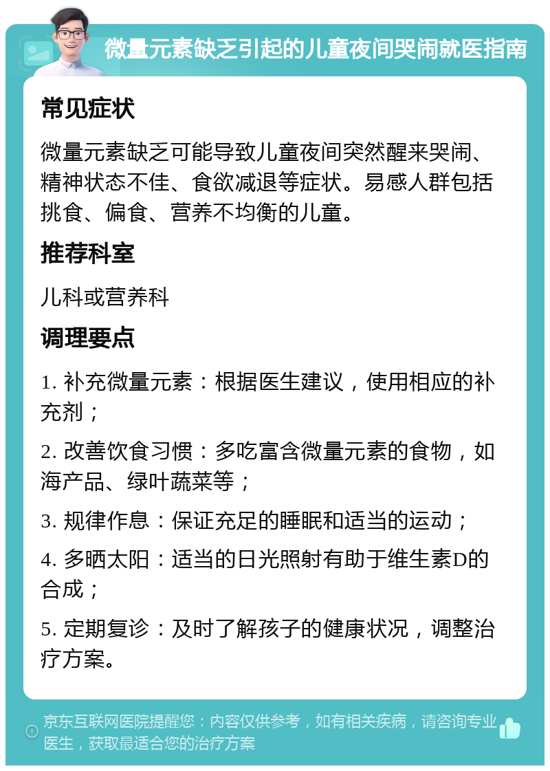 微量元素缺乏引起的儿童夜间哭闹就医指南 常见症状 微量元素缺乏可能导致儿童夜间突然醒来哭闹、精神状态不佳、食欲减退等症状。易感人群包括挑食、偏食、营养不均衡的儿童。 推荐科室 儿科或营养科 调理要点 1. 补充微量元素：根据医生建议，使用相应的补充剂； 2. 改善饮食习惯：多吃富含微量元素的食物，如海产品、绿叶蔬菜等； 3. 规律作息：保证充足的睡眠和适当的运动； 4. 多晒太阳：适当的日光照射有助于维生素D的合成； 5. 定期复诊：及时了解孩子的健康状况，调整治疗方案。