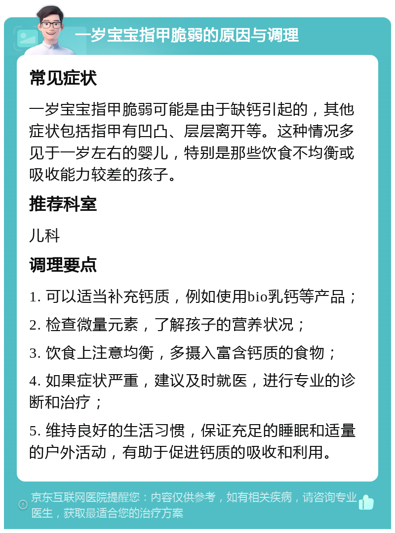 一岁宝宝指甲脆弱的原因与调理 常见症状 一岁宝宝指甲脆弱可能是由于缺钙引起的，其他症状包括指甲有凹凸、层层离开等。这种情况多见于一岁左右的婴儿，特别是那些饮食不均衡或吸收能力较差的孩子。 推荐科室 儿科 调理要点 1. 可以适当补充钙质，例如使用bio乳钙等产品； 2. 检查微量元素，了解孩子的营养状况； 3. 饮食上注意均衡，多摄入富含钙质的食物； 4. 如果症状严重，建议及时就医，进行专业的诊断和治疗； 5. 维持良好的生活习惯，保证充足的睡眠和适量的户外活动，有助于促进钙质的吸收和利用。