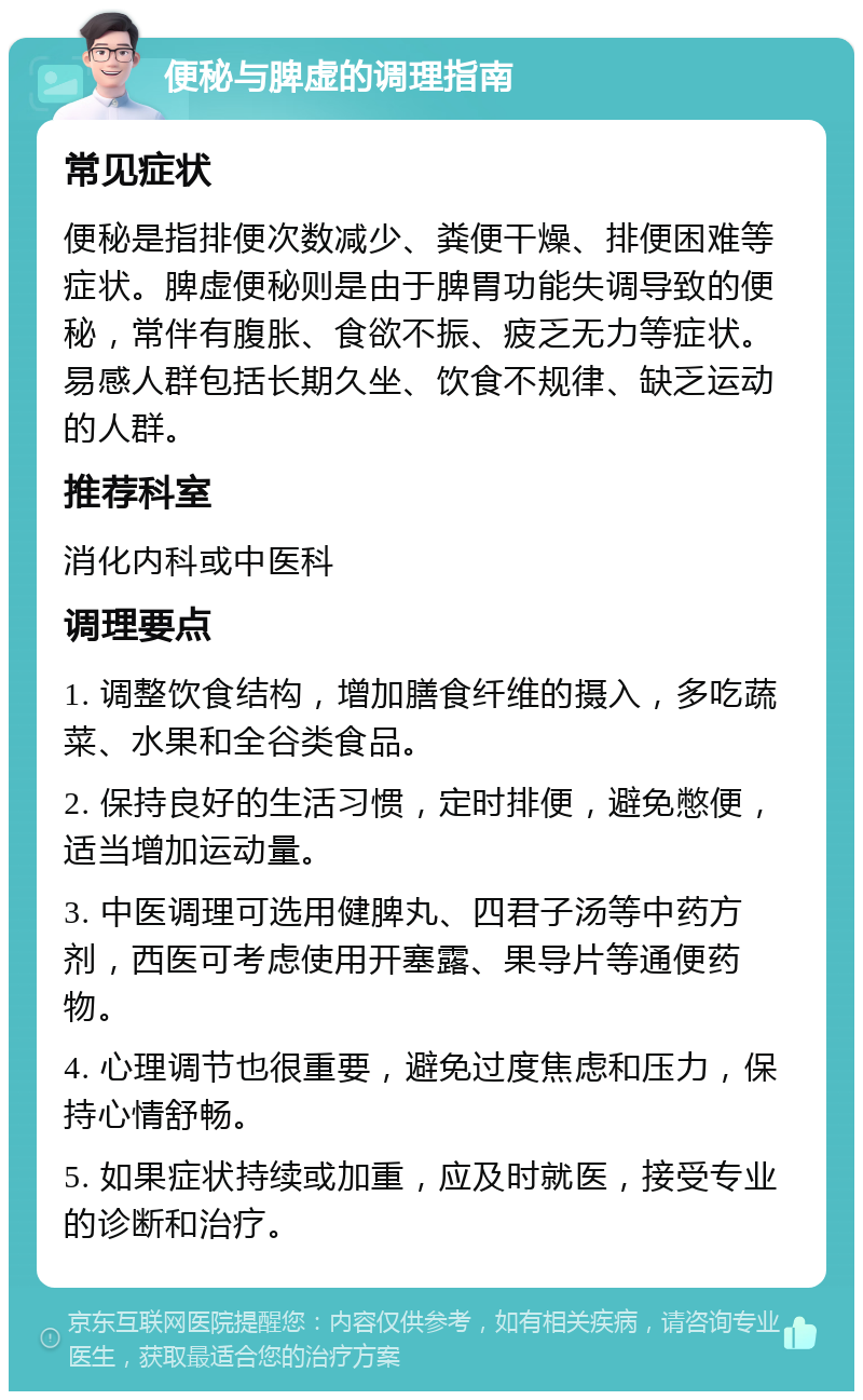 便秘与脾虚的调理指南 常见症状 便秘是指排便次数减少、粪便干燥、排便困难等症状。脾虚便秘则是由于脾胃功能失调导致的便秘，常伴有腹胀、食欲不振、疲乏无力等症状。易感人群包括长期久坐、饮食不规律、缺乏运动的人群。 推荐科室 消化内科或中医科 调理要点 1. 调整饮食结构，增加膳食纤维的摄入，多吃蔬菜、水果和全谷类食品。 2. 保持良好的生活习惯，定时排便，避免憋便，适当增加运动量。 3. 中医调理可选用健脾丸、四君子汤等中药方剂，西医可考虑使用开塞露、果导片等通便药物。 4. 心理调节也很重要，避免过度焦虑和压力，保持心情舒畅。 5. 如果症状持续或加重，应及时就医，接受专业的诊断和治疗。