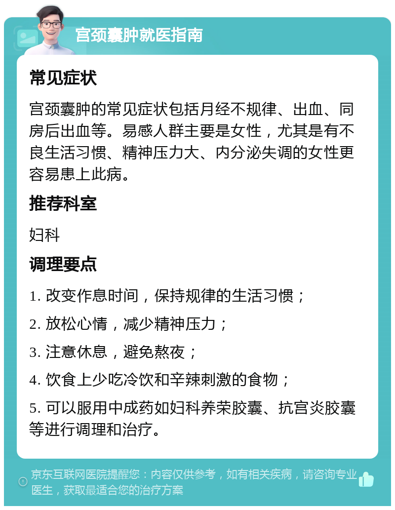 宫颈囊肿就医指南 常见症状 宫颈囊肿的常见症状包括月经不规律、出血、同房后出血等。易感人群主要是女性，尤其是有不良生活习惯、精神压力大、内分泌失调的女性更容易患上此病。 推荐科室 妇科 调理要点 1. 改变作息时间，保持规律的生活习惯； 2. 放松心情，减少精神压力； 3. 注意休息，避免熬夜； 4. 饮食上少吃冷饮和辛辣刺激的食物； 5. 可以服用中成药如妇科养荣胶囊、抗宫炎胶囊等进行调理和治疗。