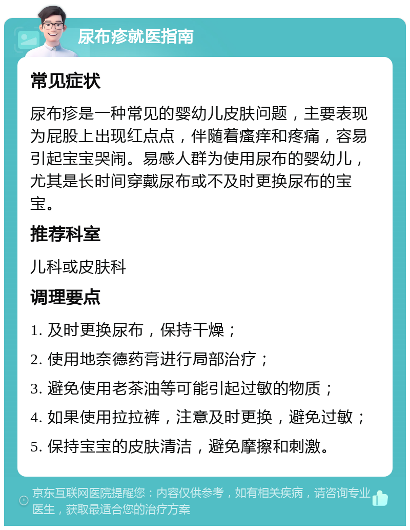 尿布疹就医指南 常见症状 尿布疹是一种常见的婴幼儿皮肤问题，主要表现为屁股上出现红点点，伴随着瘙痒和疼痛，容易引起宝宝哭闹。易感人群为使用尿布的婴幼儿，尤其是长时间穿戴尿布或不及时更换尿布的宝宝。 推荐科室 儿科或皮肤科 调理要点 1. 及时更换尿布，保持干燥； 2. 使用地奈德药膏进行局部治疗； 3. 避免使用老茶油等可能引起过敏的物质； 4. 如果使用拉拉裤，注意及时更换，避免过敏； 5. 保持宝宝的皮肤清洁，避免摩擦和刺激。