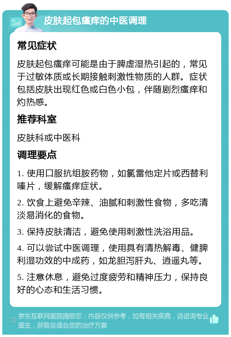 皮肤起包瘙痒的中医调理 常见症状 皮肤起包瘙痒可能是由于脾虚湿热引起的，常见于过敏体质或长期接触刺激性物质的人群。症状包括皮肤出现红色或白色小包，伴随剧烈瘙痒和灼热感。 推荐科室 皮肤科或中医科 调理要点 1. 使用口服抗组胺药物，如氯雷他定片或西替利嗪片，缓解瘙痒症状。 2. 饮食上避免辛辣、油腻和刺激性食物，多吃清淡易消化的食物。 3. 保持皮肤清洁，避免使用刺激性洗浴用品。 4. 可以尝试中医调理，使用具有清热解毒、健脾利湿功效的中成药，如龙胆泻肝丸、逍遥丸等。 5. 注意休息，避免过度疲劳和精神压力，保持良好的心态和生活习惯。