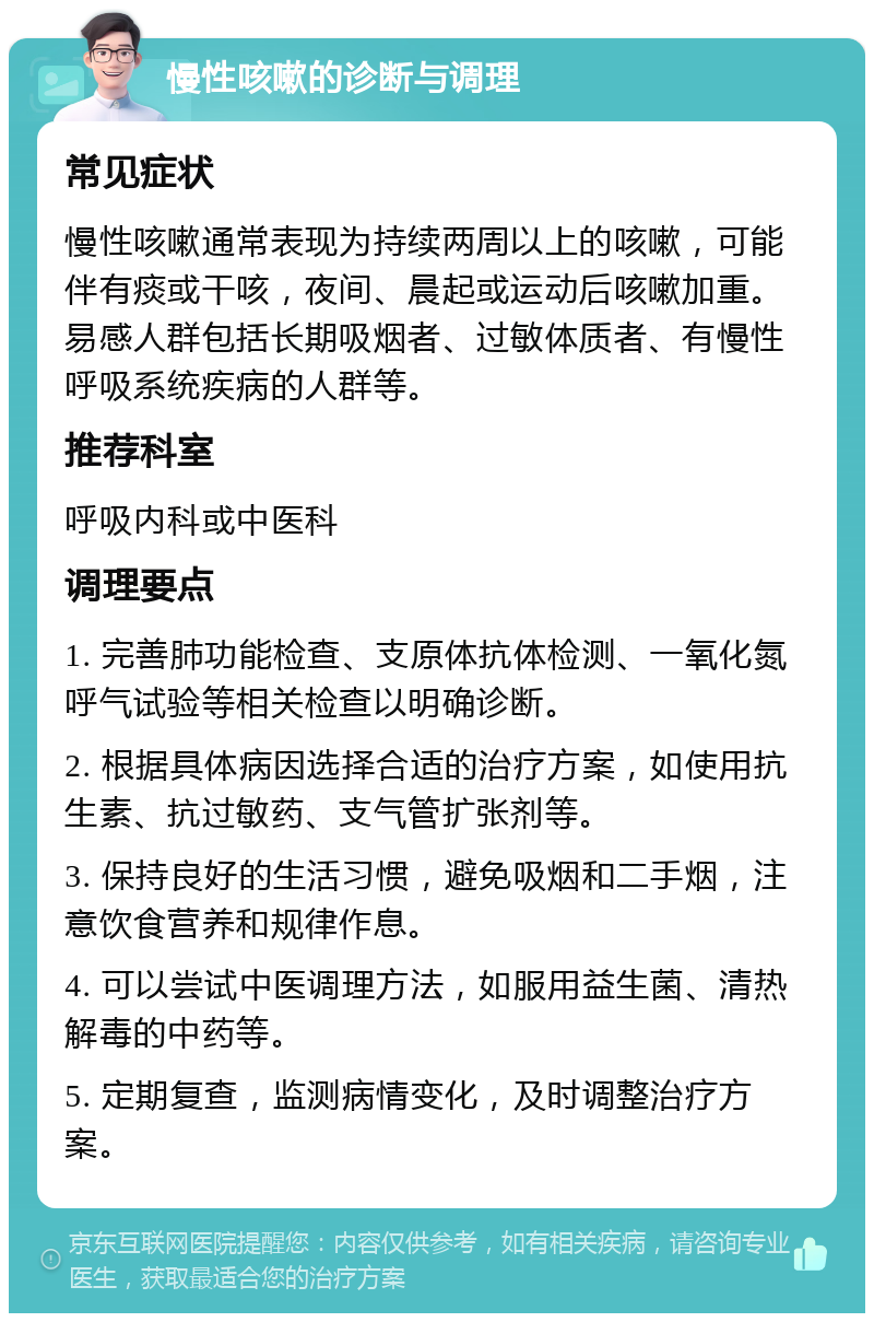 慢性咳嗽的诊断与调理 常见症状 慢性咳嗽通常表现为持续两周以上的咳嗽，可能伴有痰或干咳，夜间、晨起或运动后咳嗽加重。易感人群包括长期吸烟者、过敏体质者、有慢性呼吸系统疾病的人群等。 推荐科室 呼吸内科或中医科 调理要点 1. 完善肺功能检查、支原体抗体检测、一氧化氮呼气试验等相关检查以明确诊断。 2. 根据具体病因选择合适的治疗方案，如使用抗生素、抗过敏药、支气管扩张剂等。 3. 保持良好的生活习惯，避免吸烟和二手烟，注意饮食营养和规律作息。 4. 可以尝试中医调理方法，如服用益生菌、清热解毒的中药等。 5. 定期复查，监测病情变化，及时调整治疗方案。