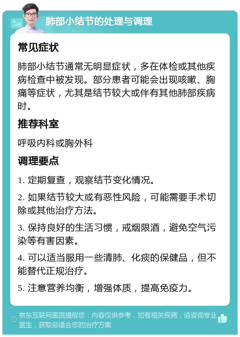 肺部小结节的处理与调理 常见症状 肺部小结节通常无明显症状，多在体检或其他疾病检查中被发现。部分患者可能会出现咳嗽、胸痛等症状，尤其是结节较大或伴有其他肺部疾病时。 推荐科室 呼吸内科或胸外科 调理要点 1. 定期复查，观察结节变化情况。 2. 如果结节较大或有恶性风险，可能需要手术切除或其他治疗方法。 3. 保持良好的生活习惯，戒烟限酒，避免空气污染等有害因素。 4. 可以适当服用一些清肺、化痰的保健品，但不能替代正规治疗。 5. 注意营养均衡，增强体质，提高免疫力。