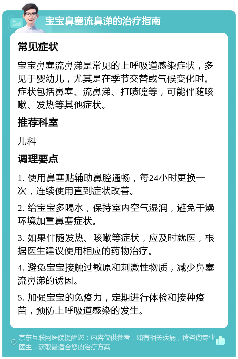 宝宝鼻塞流鼻涕的治疗指南 常见症状 宝宝鼻塞流鼻涕是常见的上呼吸道感染症状，多见于婴幼儿，尤其是在季节交替或气候变化时。症状包括鼻塞、流鼻涕、打喷嚏等，可能伴随咳嗽、发热等其他症状。 推荐科室 儿科 调理要点 1. 使用鼻塞贴辅助鼻腔通畅，每24小时更换一次，连续使用直到症状改善。 2. 给宝宝多喝水，保持室内空气湿润，避免干燥环境加重鼻塞症状。 3. 如果伴随发热、咳嗽等症状，应及时就医，根据医生建议使用相应的药物治疗。 4. 避免宝宝接触过敏原和刺激性物质，减少鼻塞流鼻涕的诱因。 5. 加强宝宝的免疫力，定期进行体检和接种疫苗，预防上呼吸道感染的发生。