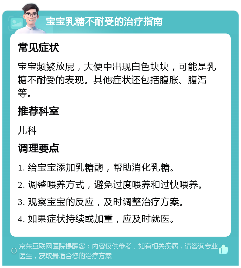 宝宝乳糖不耐受的治疗指南 常见症状 宝宝频繁放屁，大便中出现白色块块，可能是乳糖不耐受的表现。其他症状还包括腹胀、腹泻等。 推荐科室 儿科 调理要点 1. 给宝宝添加乳糖酶，帮助消化乳糖。 2. 调整喂养方式，避免过度喂养和过快喂养。 3. 观察宝宝的反应，及时调整治疗方案。 4. 如果症状持续或加重，应及时就医。