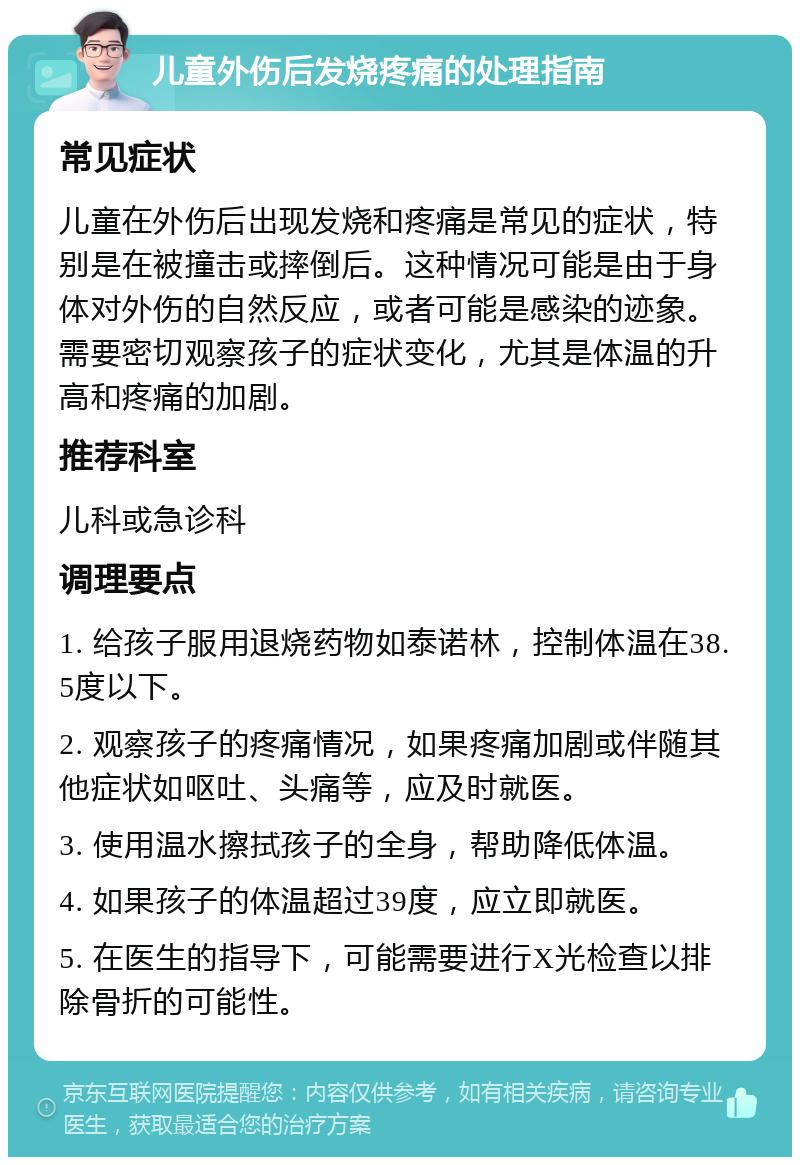 儿童外伤后发烧疼痛的处理指南 常见症状 儿童在外伤后出现发烧和疼痛是常见的症状，特别是在被撞击或摔倒后。这种情况可能是由于身体对外伤的自然反应，或者可能是感染的迹象。需要密切观察孩子的症状变化，尤其是体温的升高和疼痛的加剧。 推荐科室 儿科或急诊科 调理要点 1. 给孩子服用退烧药物如泰诺林，控制体温在38.5度以下。 2. 观察孩子的疼痛情况，如果疼痛加剧或伴随其他症状如呕吐、头痛等，应及时就医。 3. 使用温水擦拭孩子的全身，帮助降低体温。 4. 如果孩子的体温超过39度，应立即就医。 5. 在医生的指导下，可能需要进行X光检查以排除骨折的可能性。