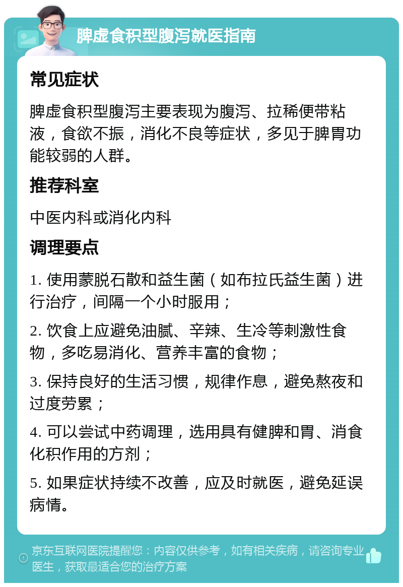 脾虚食积型腹泻就医指南 常见症状 脾虚食积型腹泻主要表现为腹泻、拉稀便带粘液，食欲不振，消化不良等症状，多见于脾胃功能较弱的人群。 推荐科室 中医内科或消化内科 调理要点 1. 使用蒙脱石散和益生菌（如布拉氏益生菌）进行治疗，间隔一个小时服用； 2. 饮食上应避免油腻、辛辣、生冷等刺激性食物，多吃易消化、营养丰富的食物； 3. 保持良好的生活习惯，规律作息，避免熬夜和过度劳累； 4. 可以尝试中药调理，选用具有健脾和胃、消食化积作用的方剂； 5. 如果症状持续不改善，应及时就医，避免延误病情。