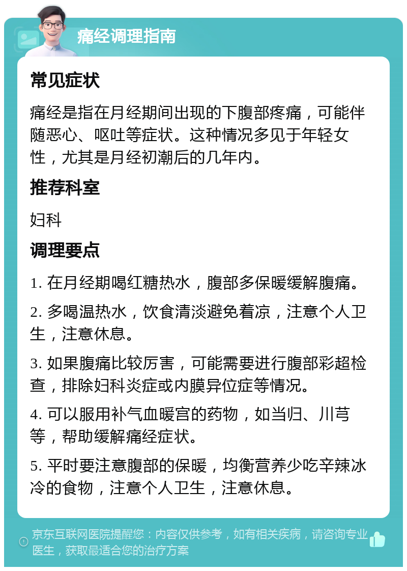 痛经调理指南 常见症状 痛经是指在月经期间出现的下腹部疼痛，可能伴随恶心、呕吐等症状。这种情况多见于年轻女性，尤其是月经初潮后的几年内。 推荐科室 妇科 调理要点 1. 在月经期喝红糖热水，腹部多保暖缓解腹痛。 2. 多喝温热水，饮食清淡避免着凉，注意个人卫生，注意休息。 3. 如果腹痛比较厉害，可能需要进行腹部彩超检查，排除妇科炎症或内膜异位症等情况。 4. 可以服用补气血暖宫的药物，如当归、川芎等，帮助缓解痛经症状。 5. 平时要注意腹部的保暖，均衡营养少吃辛辣冰冷的食物，注意个人卫生，注意休息。