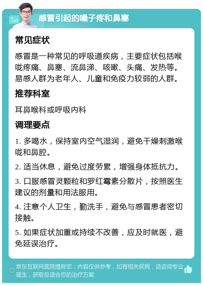 感冒引起的嗓子疼和鼻塞 常见症状 感冒是一种常见的呼吸道疾病，主要症状包括喉咙疼痛、鼻塞、流鼻涕、咳嗽、头痛、发热等。易感人群为老年人、儿童和免疫力较弱的人群。 推荐科室 耳鼻喉科或呼吸内科 调理要点 1. 多喝水，保持室内空气湿润，避免干燥刺激喉咙和鼻腔。 2. 适当休息，避免过度劳累，增强身体抵抗力。 3. 口服感冒灵颗粒和罗红霉素分散片，按照医生建议的剂量和用法服用。 4. 注意个人卫生，勤洗手，避免与感冒患者密切接触。 5. 如果症状加重或持续不改善，应及时就医，避免延误治疗。