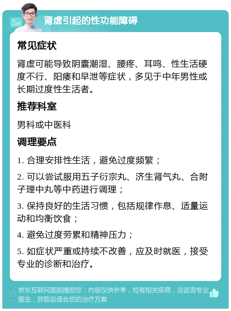 肾虚引起的性功能障碍 常见症状 肾虚可能导致阴囊潮湿、腰疼、耳鸣、性生活硬度不行、阳痿和早泄等症状，多见于中年男性或长期过度性生活者。 推荐科室 男科或中医科 调理要点 1. 合理安排性生活，避免过度频繁； 2. 可以尝试服用五子衍宗丸、济生肾气丸、合附子理中丸等中药进行调理； 3. 保持良好的生活习惯，包括规律作息、适量运动和均衡饮食； 4. 避免过度劳累和精神压力； 5. 如症状严重或持续不改善，应及时就医，接受专业的诊断和治疗。