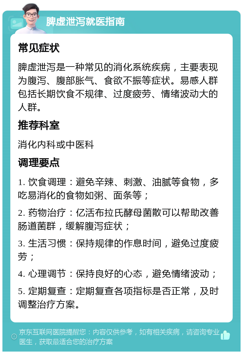 脾虚泄泻就医指南 常见症状 脾虚泄泻是一种常见的消化系统疾病，主要表现为腹泻、腹部胀气、食欲不振等症状。易感人群包括长期饮食不规律、过度疲劳、情绪波动大的人群。 推荐科室 消化内科或中医科 调理要点 1. 饮食调理：避免辛辣、刺激、油腻等食物，多吃易消化的食物如粥、面条等； 2. 药物治疗：亿活布拉氏酵母菌散可以帮助改善肠道菌群，缓解腹泻症状； 3. 生活习惯：保持规律的作息时间，避免过度疲劳； 4. 心理调节：保持良好的心态，避免情绪波动； 5. 定期复查：定期复查各项指标是否正常，及时调整治疗方案。