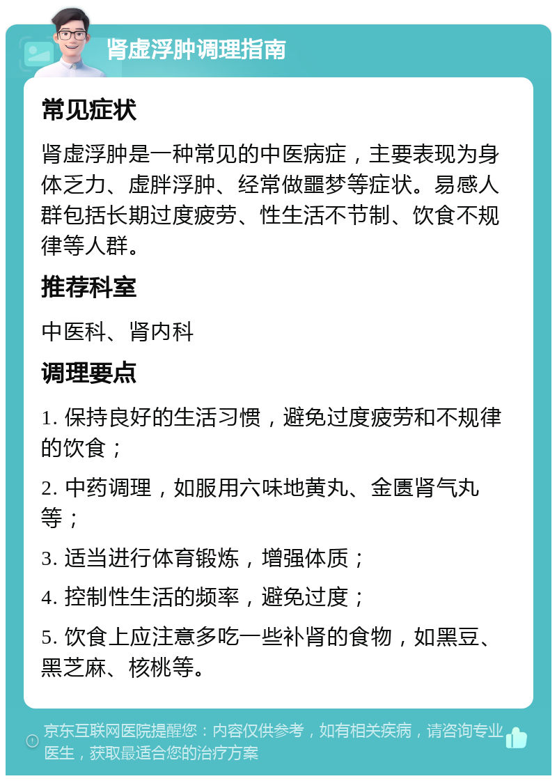 肾虚浮肿调理指南 常见症状 肾虚浮肿是一种常见的中医病症，主要表现为身体乏力、虚胖浮肿、经常做噩梦等症状。易感人群包括长期过度疲劳、性生活不节制、饮食不规律等人群。 推荐科室 中医科、肾内科 调理要点 1. 保持良好的生活习惯，避免过度疲劳和不规律的饮食； 2. 中药调理，如服用六味地黄丸、金匮肾气丸等； 3. 适当进行体育锻炼，增强体质； 4. 控制性生活的频率，避免过度； 5. 饮食上应注意多吃一些补肾的食物，如黑豆、黑芝麻、核桃等。