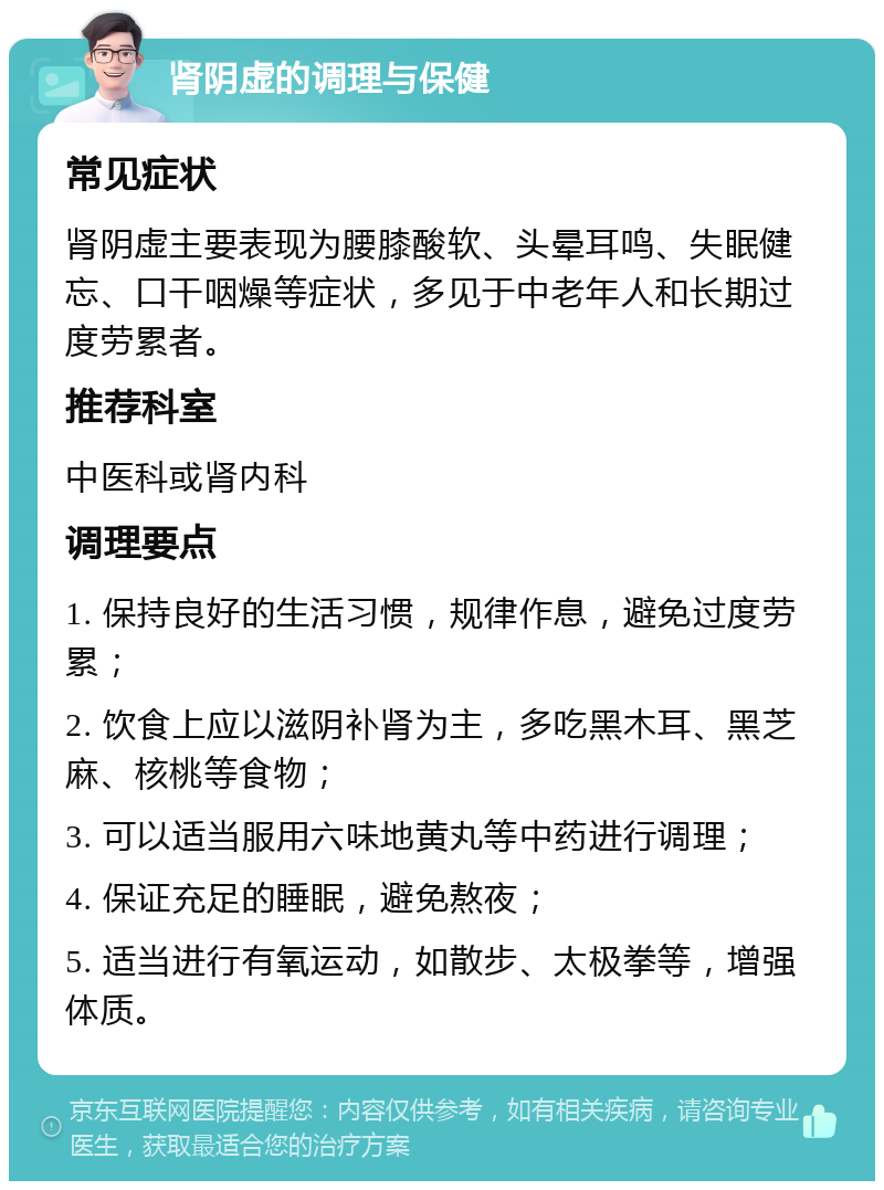 肾阴虚的调理与保健 常见症状 肾阴虚主要表现为腰膝酸软、头晕耳鸣、失眠健忘、口干咽燥等症状，多见于中老年人和长期过度劳累者。 推荐科室 中医科或肾内科 调理要点 1. 保持良好的生活习惯，规律作息，避免过度劳累； 2. 饮食上应以滋阴补肾为主，多吃黑木耳、黑芝麻、核桃等食物； 3. 可以适当服用六味地黄丸等中药进行调理； 4. 保证充足的睡眠，避免熬夜； 5. 适当进行有氧运动，如散步、太极拳等，增强体质。