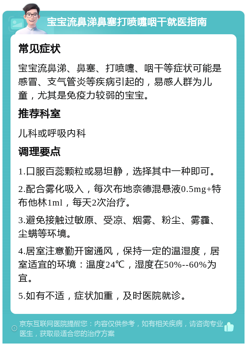 宝宝流鼻涕鼻塞打喷嚏咽干就医指南 常见症状 宝宝流鼻涕、鼻塞、打喷嚏、咽干等症状可能是感冒、支气管炎等疾病引起的，易感人群为儿童，尤其是免疫力较弱的宝宝。 推荐科室 儿科或呼吸内科 调理要点 1.口服百蕊颗粒或易坦静，选择其中一种即可。 2.配合雾化吸入，每次布地奈德混悬液0.5mg+特布他林1ml，每天2次治疗。 3.避免接触过敏原、受凉、烟雾、粉尘、雾霾、尘螨等环境。 4.居室注意勤开窗通风，保持一定的温湿度，居室适宜的环境：温度24℃，湿度在50%--60%为宜。 5.如有不适，症状加重，及时医院就诊。