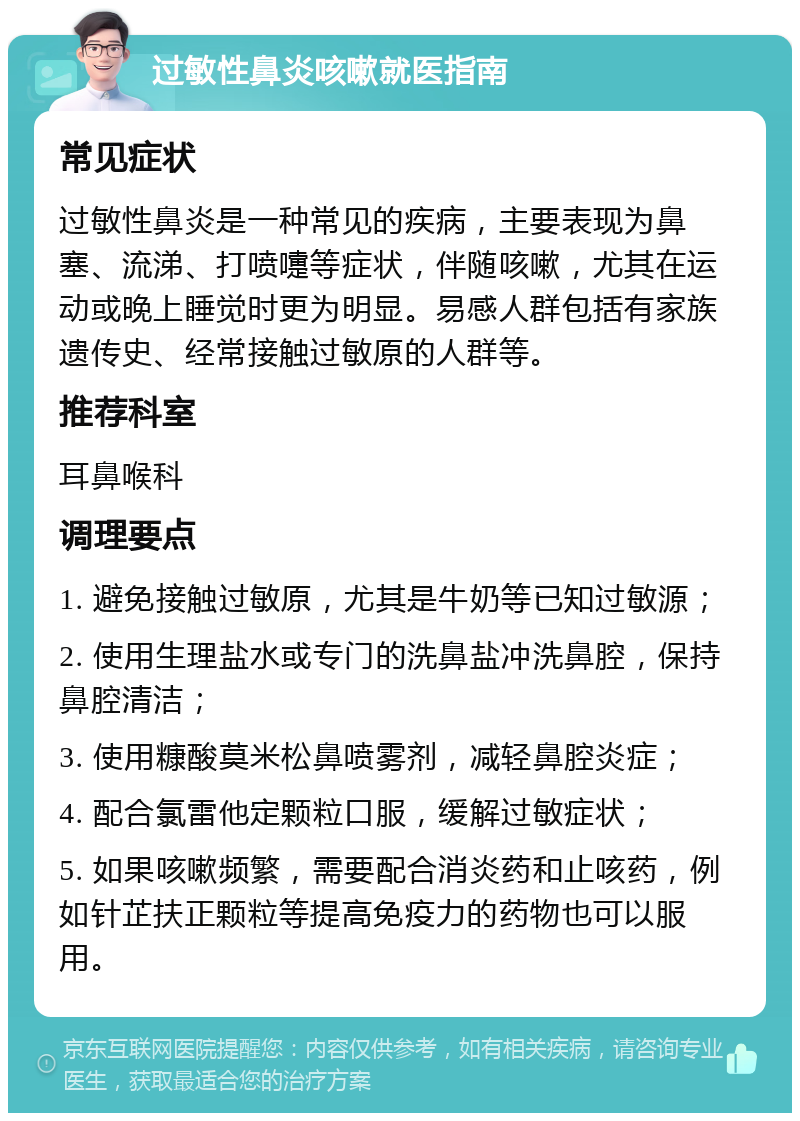 过敏性鼻炎咳嗽就医指南 常见症状 过敏性鼻炎是一种常见的疾病，主要表现为鼻塞、流涕、打喷嚏等症状，伴随咳嗽，尤其在运动或晚上睡觉时更为明显。易感人群包括有家族遗传史、经常接触过敏原的人群等。 推荐科室 耳鼻喉科 调理要点 1. 避免接触过敏原，尤其是牛奶等已知过敏源； 2. 使用生理盐水或专门的洗鼻盐冲洗鼻腔，保持鼻腔清洁； 3. 使用糠酸莫米松鼻喷雾剂，减轻鼻腔炎症； 4. 配合氯雷他定颗粒口服，缓解过敏症状； 5. 如果咳嗽频繁，需要配合消炎药和止咳药，例如针芷扶正颗粒等提高免疫力的药物也可以服用。