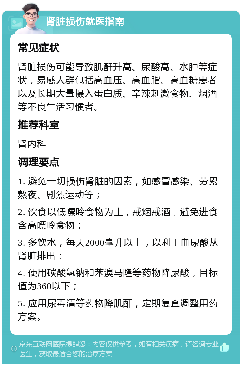 肾脏损伤就医指南 常见症状 肾脏损伤可能导致肌酐升高、尿酸高、水肿等症状，易感人群包括高血压、高血脂、高血糖患者以及长期大量摄入蛋白质、辛辣刺激食物、烟酒等不良生活习惯者。 推荐科室 肾内科 调理要点 1. 避免一切损伤肾脏的因素，如感冒感染、劳累熬夜、剧烈运动等； 2. 饮食以低嘌呤食物为主，戒烟戒酒，避免进食含高嘌呤食物； 3. 多饮水，每天2000毫升以上，以利于血尿酸从肾脏排出； 4. 使用碳酸氢钠和苯溴马隆等药物降尿酸，目标值为360以下； 5. 应用尿毒清等药物降肌酐，定期复查调整用药方案。