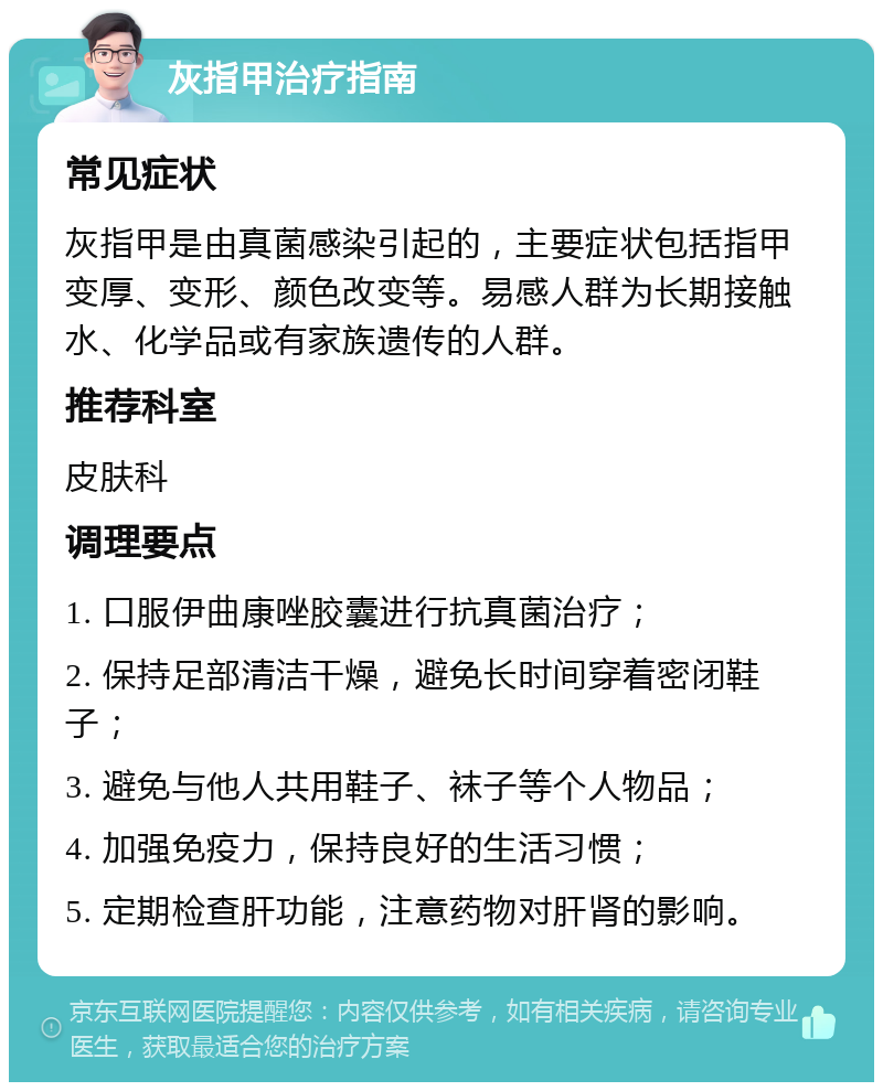 灰指甲治疗指南 常见症状 灰指甲是由真菌感染引起的，主要症状包括指甲变厚、变形、颜色改变等。易感人群为长期接触水、化学品或有家族遗传的人群。 推荐科室 皮肤科 调理要点 1. 口服伊曲康唑胶囊进行抗真菌治疗； 2. 保持足部清洁干燥，避免长时间穿着密闭鞋子； 3. 避免与他人共用鞋子、袜子等个人物品； 4. 加强免疫力，保持良好的生活习惯； 5. 定期检查肝功能，注意药物对肝肾的影响。