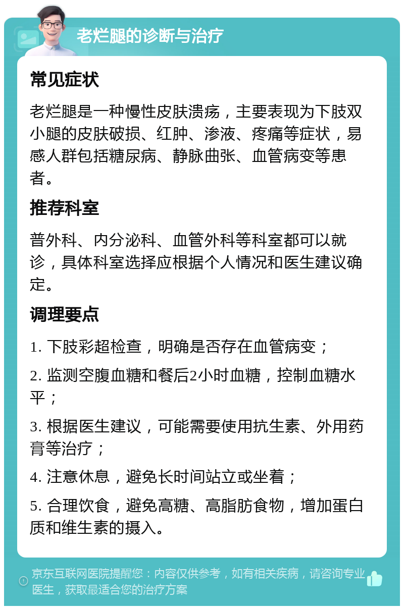 老烂腿的诊断与治疗 常见症状 老烂腿是一种慢性皮肤溃疡，主要表现为下肢双小腿的皮肤破损、红肿、渗液、疼痛等症状，易感人群包括糖尿病、静脉曲张、血管病变等患者。 推荐科室 普外科、内分泌科、血管外科等科室都可以就诊，具体科室选择应根据个人情况和医生建议确定。 调理要点 1. 下肢彩超检查，明确是否存在血管病变； 2. 监测空腹血糖和餐后2小时血糖，控制血糖水平； 3. 根据医生建议，可能需要使用抗生素、外用药膏等治疗； 4. 注意休息，避免长时间站立或坐着； 5. 合理饮食，避免高糖、高脂肪食物，增加蛋白质和维生素的摄入。