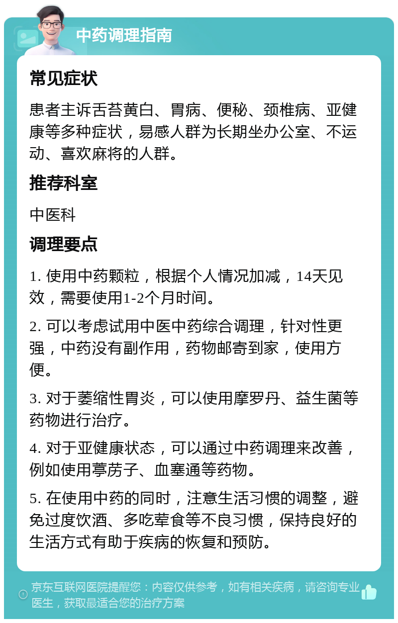 中药调理指南 常见症状 患者主诉舌苔黄白、胃病、便秘、颈椎病、亚健康等多种症状，易感人群为长期坐办公室、不运动、喜欢麻将的人群。 推荐科室 中医科 调理要点 1. 使用中药颗粒，根据个人情况加减，14天见效，需要使用1-2个月时间。 2. 可以考虑试用中医中药综合调理，针对性更强，中药没有副作用，药物邮寄到家，使用方便。 3. 对于萎缩性胃炎，可以使用摩罗丹、益生菌等药物进行治疗。 4. 对于亚健康状态，可以通过中药调理来改善，例如使用葶苈子、血塞通等药物。 5. 在使用中药的同时，注意生活习惯的调整，避免过度饮酒、多吃荤食等不良习惯，保持良好的生活方式有助于疾病的恢复和预防。