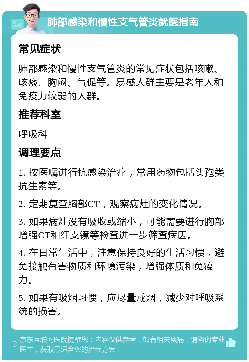 肺部感染和慢性支气管炎就医指南 常见症状 肺部感染和慢性支气管炎的常见症状包括咳嗽、咳痰、胸闷、气促等。易感人群主要是老年人和免疫力较弱的人群。 推荐科室 呼吸科 调理要点 1. 按医嘱进行抗感染治疗，常用药物包括头孢类抗生素等。 2. 定期复查胸部CT，观察病灶的变化情况。 3. 如果病灶没有吸收或缩小，可能需要进行胸部增强CT和纤支镜等检查进一步筛查病因。 4. 在日常生活中，注意保持良好的生活习惯，避免接触有害物质和环境污染，增强体质和免疫力。 5. 如果有吸烟习惯，应尽量戒烟，减少对呼吸系统的损害。