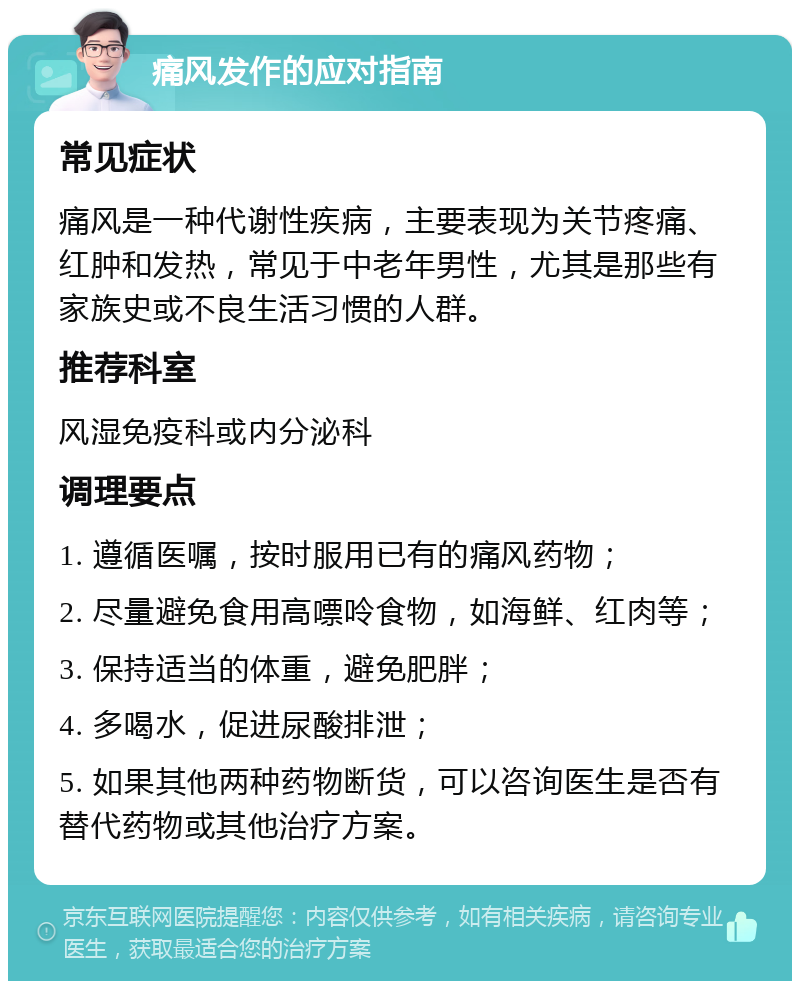 痛风发作的应对指南 常见症状 痛风是一种代谢性疾病，主要表现为关节疼痛、红肿和发热，常见于中老年男性，尤其是那些有家族史或不良生活习惯的人群。 推荐科室 风湿免疫科或内分泌科 调理要点 1. 遵循医嘱，按时服用已有的痛风药物； 2. 尽量避免食用高嘌呤食物，如海鲜、红肉等； 3. 保持适当的体重，避免肥胖； 4. 多喝水，促进尿酸排泄； 5. 如果其他两种药物断货，可以咨询医生是否有替代药物或其他治疗方案。