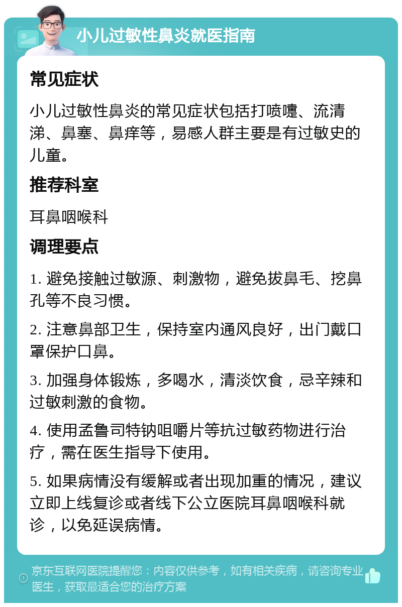 小儿过敏性鼻炎就医指南 常见症状 小儿过敏性鼻炎的常见症状包括打喷嚏、流清涕、鼻塞、鼻痒等，易感人群主要是有过敏史的儿童。 推荐科室 耳鼻咽喉科 调理要点 1. 避免接触过敏源、刺激物，避免拔鼻毛、挖鼻孔等不良习惯。 2. 注意鼻部卫生，保持室内通风良好，出门戴口罩保护口鼻。 3. 加强身体锻炼，多喝水，清淡饮食，忌辛辣和过敏刺激的食物。 4. 使用孟鲁司特钠咀嚼片等抗过敏药物进行治疗，需在医生指导下使用。 5. 如果病情没有缓解或者出现加重的情况，建议立即上线复诊或者线下公立医院耳鼻咽喉科就诊，以免延误病情。