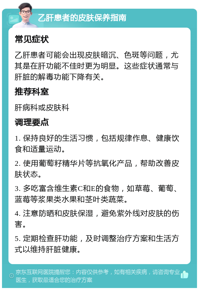 乙肝患者的皮肤保养指南 常见症状 乙肝患者可能会出现皮肤暗沉、色斑等问题，尤其是在肝功能不佳时更为明显。这些症状通常与肝脏的解毒功能下降有关。 推荐科室 肝病科或皮肤科 调理要点 1. 保持良好的生活习惯，包括规律作息、健康饮食和适量运动。 2. 使用葡萄籽精华片等抗氧化产品，帮助改善皮肤状态。 3. 多吃富含维生素C和E的食物，如草莓、葡萄、蓝莓等浆果类水果和茎叶类蔬菜。 4. 注意防晒和皮肤保湿，避免紫外线对皮肤的伤害。 5. 定期检查肝功能，及时调整治疗方案和生活方式以维持肝脏健康。