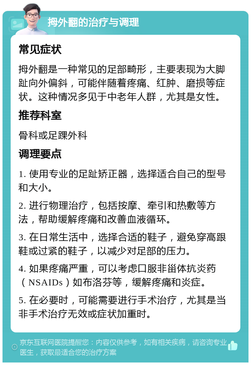 拇外翻的治疗与调理 常见症状 拇外翻是一种常见的足部畸形，主要表现为大脚趾向外偏斜，可能伴随着疼痛、红肿、磨损等症状。这种情况多见于中老年人群，尤其是女性。 推荐科室 骨科或足踝外科 调理要点 1. 使用专业的足趾矫正器，选择适合自己的型号和大小。 2. 进行物理治疗，包括按摩、牵引和热敷等方法，帮助缓解疼痛和改善血液循环。 3. 在日常生活中，选择合适的鞋子，避免穿高跟鞋或过紧的鞋子，以减少对足部的压力。 4. 如果疼痛严重，可以考虑口服非甾体抗炎药（NSAIDs）如布洛芬等，缓解疼痛和炎症。 5. 在必要时，可能需要进行手术治疗，尤其是当非手术治疗无效或症状加重时。