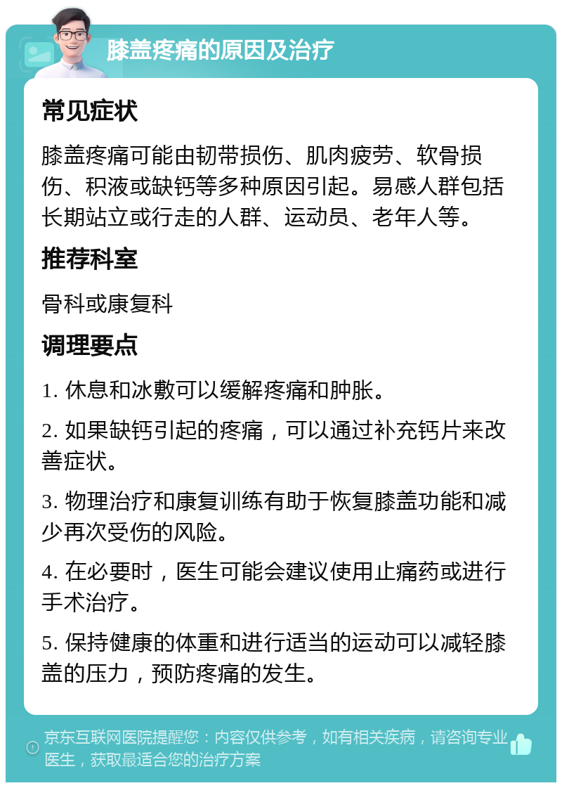 膝盖疼痛的原因及治疗 常见症状 膝盖疼痛可能由韧带损伤、肌肉疲劳、软骨损伤、积液或缺钙等多种原因引起。易感人群包括长期站立或行走的人群、运动员、老年人等。 推荐科室 骨科或康复科 调理要点 1. 休息和冰敷可以缓解疼痛和肿胀。 2. 如果缺钙引起的疼痛，可以通过补充钙片来改善症状。 3. 物理治疗和康复训练有助于恢复膝盖功能和减少再次受伤的风险。 4. 在必要时，医生可能会建议使用止痛药或进行手术治疗。 5. 保持健康的体重和进行适当的运动可以减轻膝盖的压力，预防疼痛的发生。