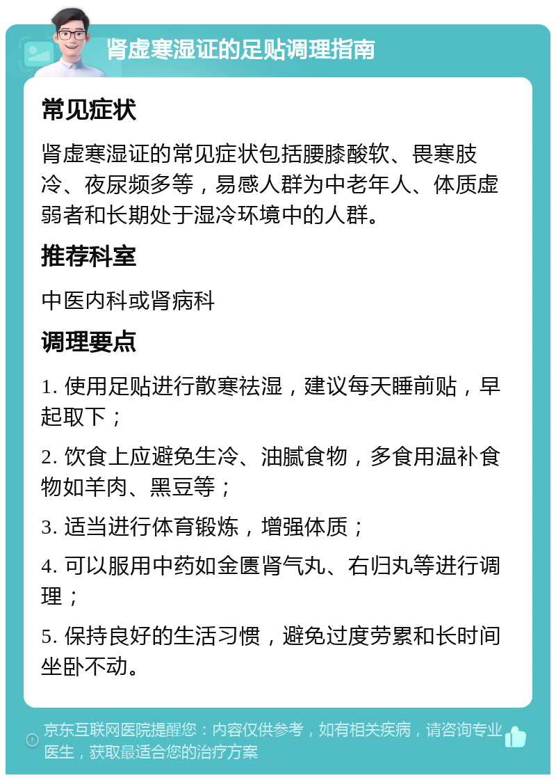 肾虚寒湿证的足贴调理指南 常见症状 肾虚寒湿证的常见症状包括腰膝酸软、畏寒肢冷、夜尿频多等，易感人群为中老年人、体质虚弱者和长期处于湿冷环境中的人群。 推荐科室 中医内科或肾病科 调理要点 1. 使用足贴进行散寒祛湿，建议每天睡前贴，早起取下； 2. 饮食上应避免生冷、油腻食物，多食用温补食物如羊肉、黑豆等； 3. 适当进行体育锻炼，增强体质； 4. 可以服用中药如金匮肾气丸、右归丸等进行调理； 5. 保持良好的生活习惯，避免过度劳累和长时间坐卧不动。