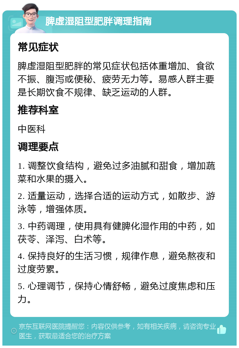 脾虚湿阻型肥胖调理指南 常见症状 脾虚湿阻型肥胖的常见症状包括体重增加、食欲不振、腹泻或便秘、疲劳无力等。易感人群主要是长期饮食不规律、缺乏运动的人群。 推荐科室 中医科 调理要点 1. 调整饮食结构，避免过多油腻和甜食，增加蔬菜和水果的摄入。 2. 适量运动，选择合适的运动方式，如散步、游泳等，增强体质。 3. 中药调理，使用具有健脾化湿作用的中药，如茯苓、泽泻、白术等。 4. 保持良好的生活习惯，规律作息，避免熬夜和过度劳累。 5. 心理调节，保持心情舒畅，避免过度焦虑和压力。