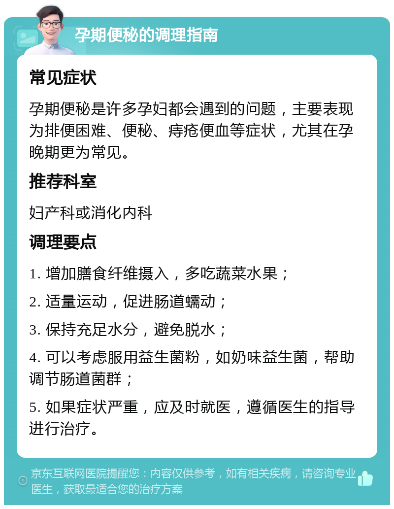 孕期便秘的调理指南 常见症状 孕期便秘是许多孕妇都会遇到的问题，主要表现为排便困难、便秘、痔疮便血等症状，尤其在孕晚期更为常见。 推荐科室 妇产科或消化内科 调理要点 1. 增加膳食纤维摄入，多吃蔬菜水果； 2. 适量运动，促进肠道蠕动； 3. 保持充足水分，避免脱水； 4. 可以考虑服用益生菌粉，如奶味益生菌，帮助调节肠道菌群； 5. 如果症状严重，应及时就医，遵循医生的指导进行治疗。